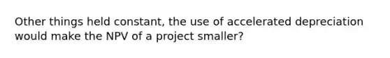 Other things held constant, the use of accelerated depreciation would make the NPV of a project smaller?