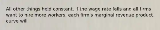 All other things held​ constant, if the wage rate falls and all firms want to hire more workers​, each​ firm's marginal revenue product curve will