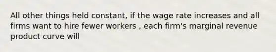 All other things held​ constant, if the wage rate increases and all firms want to hire fewer workers ​, each​ firm's marginal revenue product curve will