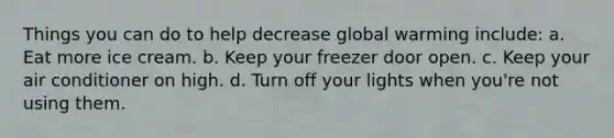 Things you can do to help decrease global warming include: a. Eat more ice cream. b. Keep your freezer door open. c. Keep your air conditioner on high. d. Turn off your lights when you're not using them.