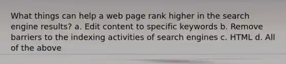 What things can help a web page rank higher in the search engine results? a. Edit content to specific keywords b. Remove barriers to the indexing activities of search engines c. HTML d. All of the above