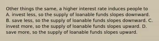 Other things the same, a higher interest rate induces people to A. invest less, so the supply of loanable funds slopes downward. B. save less, so the supply of loanable funds slopes downward. C. invest more, so the supply of loanable funds slopes upward. D. save more, so the supply of loanable funds slopes upward.