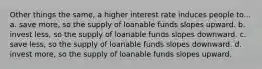 Other things the same, a higher interest rate induces people to... a. save more, so the supply of loanable funds slopes upward. b. invest less, so the supply of loanable funds slopes downward. c. save less, so the supply of loanable funds slopes downward. d. invest more, so the supply of loanable funds slopes upward.