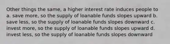 Other things the same, a higher interest rate induces people to a. save more, so the supply of loanable funds slopes upward b. save less, so the supply of loanable funds slopes downward c. invest more, so the supply of loanable funds slopes upward d. invest less, so the supply of loanable funds slopes downward