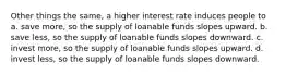 Other things the same, a higher interest rate induces people to a. save more, so the supply of loanable funds slopes upward. b. save less, so the supply of loanable funds slopes downward. c. invest more, so the supply of loanable funds slopes upward. d. invest less, so the supply of loanable funds slopes downward.