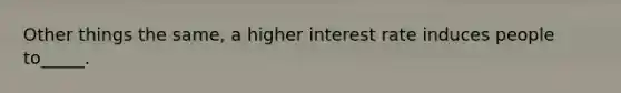 Other things the same, a higher interest rate induces people to_____.