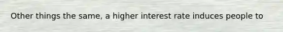 Other things the same, a higher interest rate induces people to