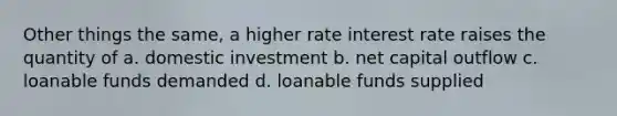 Other things the same, a higher rate interest rate raises the quantity of a. domestic investment b. net capital outflow c. loanable funds demanded d. loanable funds supplied