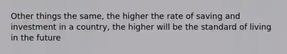 Other things the same, the higher the rate of saving and investment in a country, the higher will be the standard of living in the future