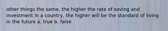 other things the same, the higher the rate of saving and investment in a country, the higher will be the standard of living in the future a. true b. false