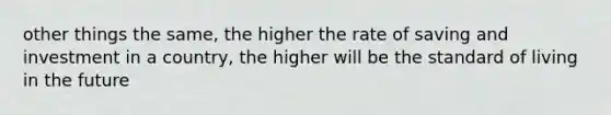 other things the same, the higher the rate of saving and investment in a country, the higher will be the standard of living in the future