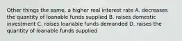 Other things the same, a higher real interest rate A. decreases the quantity of loanable funds supplied B. raises domestic investment C. raises loanable funds demanded D. raises the quantity of loanable funds supplied