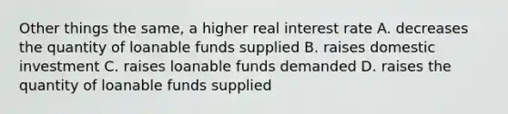 Other things the same, a higher real interest rate A. decreases the quantity of loanable funds supplied B. raises domestic investment C. raises loanable funds demanded D. raises the quantity of loanable funds supplied