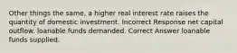 Other things the same, a higher real interest rate raises the quantity of domestic investment. Incorrect Response net capital outflow. loanable funds demanded. Correct Answer loanable funds supplied.