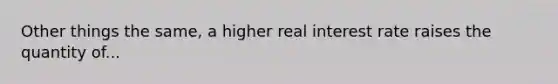 Other things the same, a higher real interest rate raises the quantity of...