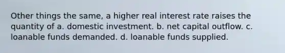 Other things the same, a higher real interest rate raises the quantity of a. domestic investment. b. net capital outflow. c. loanable funds demanded. d. loanable funds supplied.