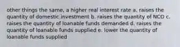 other things the same, a higher real interest rate a. raises the quantity of domestic investment b. raises the quantity of NCO c. raises the quantity of loanable funds demanded d. raises the quantity of loanable funds supplied e. lower the quantity of loanable funds supplied