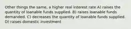 Other things the same, a higher real interest rate A) raises the quantity of loanable funds supplied. B) raises loanable funds demanded. C) decreases the quantity of loanable funds supplied. D) raises domestic investment