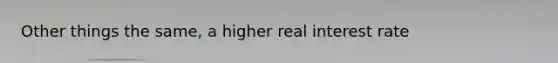 Other things the same, a higher real interest rate