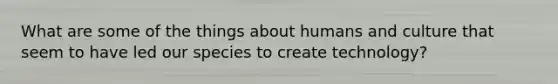 What are some of the things about humans and culture that seem to have led our species to create technology?