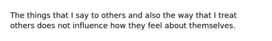 The things that I say to others and also the way that I treat others does not influence how they feel about themselves.