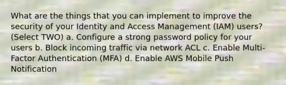 What are the things that you can implement to improve the security of your Identity and Access Management (IAM) users? (Select TWO) a. Configure a strong password policy for your users b. Block incoming traffic via network ACL c. Enable Multi-Factor Authentication (MFA) d. Enable AWS Mobile Push Notification