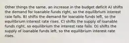 Other things the same, an increase in the budget deficit A) shifts the demand for loanable funds right, so the equilibrium interest rate falls. B) shifts the demand for loanable funds left, so the equilibrium interest rate rises. C) shifts the supply of loanable funds right, so equilibrium the interest rate falls. D) shifts the supply of loanable funds left, so the equilibrium interest rate rises.