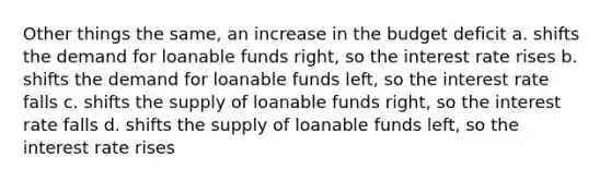 Other things the same, an increase in the budget deficit a. shifts the demand for loanable funds right, so the interest rate rises b. shifts the demand for loanable funds left, so the interest rate falls c. shifts the supply of loanable funds right, so the interest rate falls d. shifts the supply of loanable funds left, so the interest rate rises