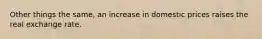 Other things the same, an increase in domestic prices raises the real exchange rate.