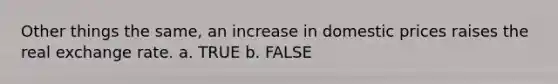 Other things the same, an increase in domestic prices raises the real exchange rate. a. TRUE b. FALSE