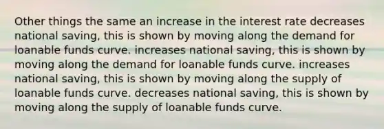 Other things the same an increase in the interest rate decreases national saving, this is shown by moving along the demand for loanable funds curve. increases national saving, this is shown by moving along the demand for loanable funds curve. increases national saving, this is shown by moving along the supply of loanable funds curve. decreases national saving, this is shown by moving along the supply of loanable funds curve.