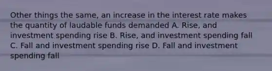 Other things the same, an increase in the interest rate makes the quantity of laudable funds demanded A. Rise, and investment spending rise B. Rise, and investment spending fall C. Fall and investment spending rise D. Fall and investment spending fall