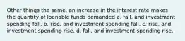 Other things the same, an increase in the interest rate makes the quantity of loanable funds demanded a. fall, and investment spending fall. b. rise, and investment spending fall. c. rise, and investment spending rise. d. fall, and investment spending rise.