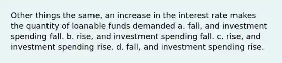 Other things the same, an increase in the interest rate makes the quantity of loanable funds demanded a. fall, and investment spending fall. b. rise, and investment spending fall. c. rise, and investment spending rise. d. fall, and investment spending rise.