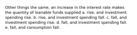 Other things the same, an increase in the interest rate makes the quantity of loanable funds supplied a. rise, and investment spending rise. b. rise, and investment spending fall. c. fall, and investment spending rise. d. fall, and investment spending fall. e. fall, and consumption fall.