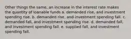 Other things the same, an increase in the interest rate makes the quantity of loanable funds a. demanded rise, and investment spending rise. b. demanded rise, and investment spending fall. c. demanded fall, and investment spending rise. d. demanded fall, and investment spending fall. e. supplied fall, and investment spending fall.