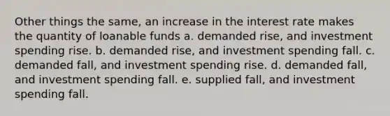 Other things the same, an increase in the interest rate makes the quantity of loanable funds a. demanded rise, and investment spending rise. b. demanded rise, and investment spending fall. c. demanded fall, and investment spending rise. d. demanded fall, and investment spending fall. e. supplied fall, and investment spending fall.