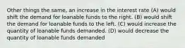 Other things the same, an increase in the interest rate (A) would shift the demand for loanable funds to the right. (B) would shift the demand for loanable funds to the left. (C) would increase the quantity of loanable funds demanded. (D) would decrease the quantity of loanable funds demanded