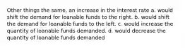 Other things the same, an increase in the interest rate a. would shift the demand for loanable funds to the right. b. would shift the demand for loanable funds to the left. c. would increase the quantity of loanable funds demanded. d. would decrease the quantity of loanable funds demanded