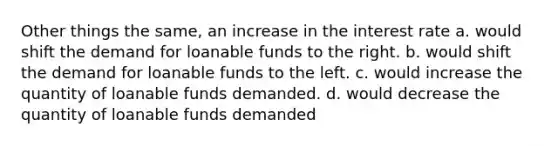 Other things the same, an increase in the interest rate a. would shift the demand for loanable funds to the right. b. would shift the demand for loanable funds to the left. c. would increase the quantity of loanable funds demanded. d. would decrease the quantity of loanable funds demanded