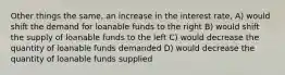 Other things the same, an increase in the interest rate, A) would shift the demand for loanable funds to the right B) would shift the supply of loanable funds to the left C) would decrease the quantity of loanable funds demanded D) would decrease the quantity of loanable funds supplied