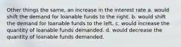 Other things the same, an increase in the interest rate a. would shift the demand for loanable funds to the right. b. would shift the demand for loanable funds to the left. c. would increase the quantity of loanable funds demanded. d. would decrease the quantity of loanable funds demanded.