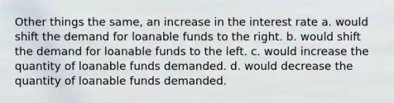 Other things the same, an increase in the interest rate a. would shift the demand for loanable funds to the right. b. would shift the demand for loanable funds to the left. c. would increase the quantity of loanable funds demanded. d. would decrease the quantity of loanable funds demanded.