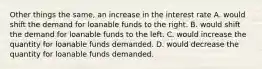 Other things the same, an increase in the interest rate A. would shift the demand for loanable funds to the right. B. would shift the demand for loanable funds to the left. C. would increase the quantity for loanable funds demanded. D. would decrease the quantity for loanable funds demanded.