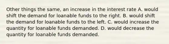 Other things the same, an increase in the interest rate A. would shift the demand for loanable funds to the right. B. would shift the demand for loanable funds to the left. C. would increase the quantity for loanable funds demanded. D. would decrease the quantity for loanable funds demanded.