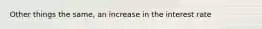 Other things the same, an increase in the interest rate