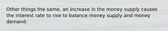 Other things the same, an increase in the money supply causes the interest rate to rise to balance money supply and money demand.