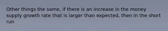 Other things the same, if there is an increase in the money supply growth rate that is larger than expected, then in the short run