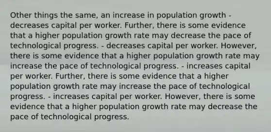 Other things the same, an increase in population growth - decreases capital per worker. Further, there is some evidence that a higher population growth rate may decrease the pace of technological progress. - decreases capital per worker. However, there is some evidence that a higher population growth rate may increase the pace of technological progress. - increases capital per worker. Further, there is some evidence that a higher population growth rate may increase the pace of technological progress. - increases capital per worker. However, there is some evidence that a higher population growth rate may decrease the pace of technological progress.