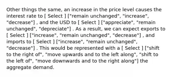 Other things the same, an increase in the price level causes the interest rate to [ Select ] ["remain unchanged", "increase", "decrease"] , and the USD to [ Select ] ["appreciate", "remain unchanged", "depreciate"] . As a result, we can expect exports to [ Select ] ["increase", "remain unchanged", "decrease"] , and imports to [ Select ] ["increase", "remain unchanged", "decrease"] . This would be represented with a [ Select ] ["shift to the right of", "move upwards and to the left along", "shift to the left of", "move downwards and to the right along"] the aggregate demand.